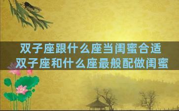 双子座跟什么座当闺蜜合适 双子座和什么座最般配做闺蜜